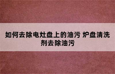 如何去除电灶盘上的油污 炉盘清洗剂去除油污